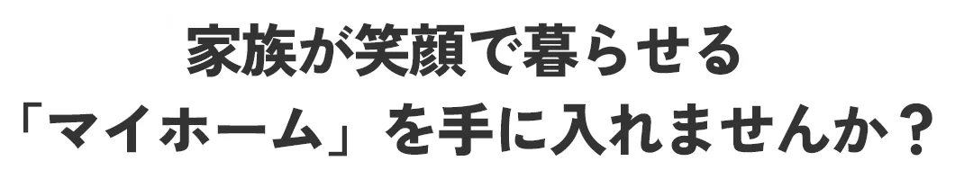 家族が笑顔で暮らせる「マイホーム」を手に入れませんか？